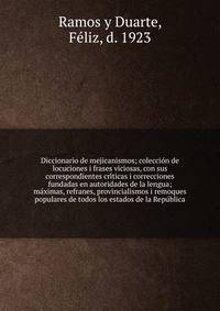 Diccionario de mejicanismos; coleccio?n de locuciones i frases viciosas, con sus correspondientes cri?ticas i correcciones fundadas en autoridades de la lengua; ma?ximas, refranes, provincialismos i remoques populares de todos los estados de la Repu?