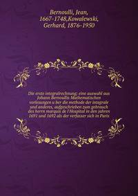Die erste integralrechnung; eine auswahl aus Johann Bernoullis Mathematischen vorlesungen u?ber die methode der integrale und anderes, aufgeschrieben zum gebrauch des herrn marquis de l'Hospital in den jahren 1691 und 1692 als der verfasser sich in P