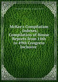 McKee's Compilation , Indexes; Compilation of House Reports from 14th to 49th Congress Inclusive .