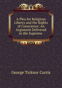 A Plea for Religious Liberty and the Rights of Conscience: An Argument Delivered in the Supreme .