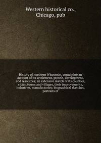 History of northern Wisconsin, containing an account of its settlement, growth, development, and resources; an extensive sketch of its counties, cities, towns and villages, their improvements, industries, manufactories; biographical sketches, portrai
