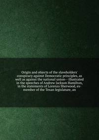 Origin and objects of the slaveholders' conspiracy against Democratic principles, as well as against the national union-- illustrated in the speeches of Andrew Jackson Hamilton, in the statements of Lorenzo Sherwood, ex-member of the Texan legislatur