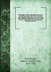 Puterbaugh's chancery pleading and practice : a practical treatise on the forms of chancery suits, pleading and practice, now in use in the State of Illinois, and wherever the same system prevails ; with forms of bills, answers, pleas, demurrers, exc
