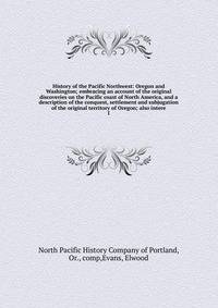 History of the Pacific Northwest: Oregon and Washington; embracing an account of the original discoveries on the Pacific coast of North America, and a description of the conquest, settlement and subjugation of the original territory of Oregon; also i