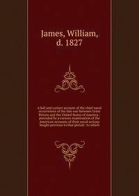 A full and correct account of the chief naval occurrences of the late war between Great Britain and the United States of America : preceded by a cursory examination of the American accounts of their naval actions fought previous to that period : to w