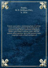 Patent case index: containing lists of all the cases involving patents for inventions as reported in the State and Federal Reports, Robb's and Fisher's patent cases, and the patent office gazette, up to the present time ; together with a brief synops