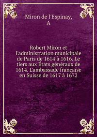 Robert Miron et l'administration municipale de Paris de 1614 ? 1616. Le tiers aux ?tats g?n?raux de 1614. L'ambassade fran?aise en Suisse de 1617 ? 1672