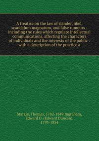 A treatise on the law of slander, libel, scandalum magnatum, and false rumours : including the rules which regulate intellectual communications, affecting the characters of individuals and the interests of the public : with a description of the pract