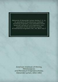 Memorial of Alexander Lyman Holley, C. E., LL. D., president of the American institute of mining engineers, vice-president of the American society of civil engineers, vice-president of the American society of mechanical engineers .etc., etc. Born Jul