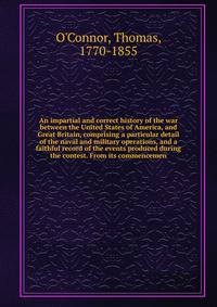 An impartial and correct history of the war between the United States of America, and Great Britain, comprising a particular detail of the naval and military operations, and a faithful record of the events produced during the contest. From its commen