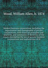 Modern business corporations, including the organization and management of private corporations, with financial principles and practices, and summaries of decisions of the courts elucidating the law of private business corporations, and explanations