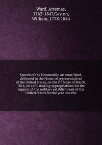 Speech of the Honourable Artemas Ward, delivered in the House of representatives of the United States, on the fifth day of March, 1814, on a bill making appropriations for the support of the military establishment of the United States for the year one tho