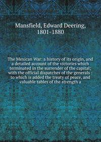 The Mexican War: a history of its origin, and a detailed account of the victories which terminated in the surrender of the capital; with the official dispatches of the generals : to which is added the treaty of peace, and valuable tables of the stren