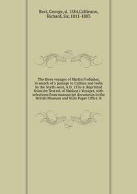 The three voyages of Martin Frobisher, in search of a passage to Cathaia and India by the North-west, A.D. 1576-8. Reprinted from the first ed. of Hakluyt's Voyages, with selections from manuscript documents in the British Museum and State Paper Offi