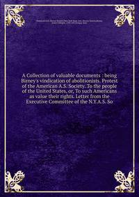 A Collection of valuable documents : being Birney's vindication of abolitionists. Protest of the American A.S. Society. To the people of the United States, or, To such Americans as value their rights. Letter from the Executive Committee of the N.Y.A.