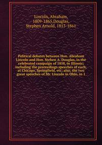 Political debates between Hon. Abraham Lincoln and Hon. Stehen A. Douglas, in the celebrated campaign of 1858, in Illinois; including the preceedings speeches of each, at Chicago, Springfield, etc; also, the two great speeches of Mr. Lincoln in Ohio,