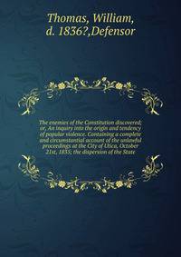 The enemies of the Constitution discovered; or, An inquiry into the origin and tendency of popular violence. Containing a complete and circumstantial account of the unlawful proceedings at the City of Utica, October 21st, 1835; the dispersion of the
