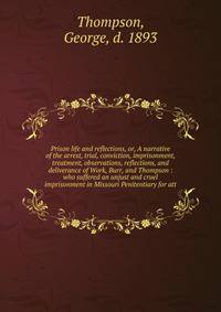 Prison life and reflections, or, A narrative of the arrest, trial, conviction, imprisonment, treatment, observations, reflections, and deliverance of Work, Burr, and Thompson : who suffered an unjust and cruel imprisonment in Missouri Penitentiary fo