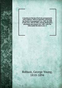A treatise on the law of private arrangements with creditors. With an appendix containing the Deeds of Arrangement Act, 1887, the Bills of Sale Acts, 1878 &amp; 1882, and the Bankruptcy (discharge and closure) Act, 1887; with the rules under the abov