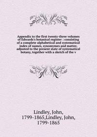 Appendix to the first twenty-three volumes of Edwards's botanical register : consisting of a complete alphabetical and systematical index of names, synomymes and matter, adjusted to the present state of systematical botany, together with a sketch of