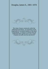 The reign of peace commonly called the millenium microform : an exposition of the nineteenth &amp; twentieth chapters of the Book of Revelation : in which it is shown that the millenium there spoken of is to be a reign of peace on earth; not the end,