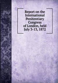 Report on the International Penitentiary Congress of London, held July 3-13, 1872