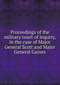 Proceedings of the military court of inquiry, in the case of Major General Scott and Major General Gaines