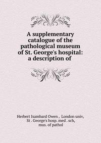 A supplementary catalogue of the pathological museum of St. George's hospital: a description of .