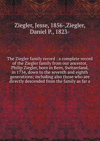 The Ziegler family record : a complete record of the Ziegler family from our ancestor, Philip Ziegler, born in Bern, Switzerland, in 1734, down to the seventh and eighth generations; including also those who are directly descended from the family as
