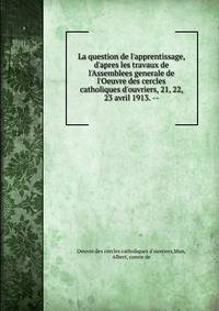 La question de l'apprentissage, d'apres les travaux de l'Assemblees generale de l'Oeuvre des cercles catholiques d'ouvriers, 21, 22, 23 avril 1913. --