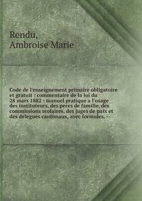 Code de l'enseignement primaire obligatoire et gratuit : commentaire de la loi du 28 mars 1882 : manuel pratique a l'usage des instituteurs, des peres de famille, des commissions scolaires, des juges de paix et des delegues cantonaux, avec formules.