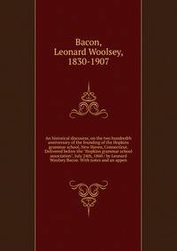 An historical discourse, on the two hundredth anniversary of the founding of the Hopkins grammar school, New Haven, Connecticut. Delivered before the "Hopkins grammar school association", July 24th, 1860 / by Leonard Woolsey Bacon. With notes and an