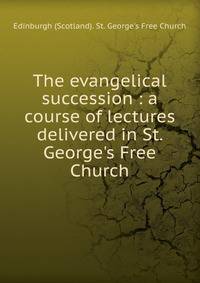 The evangelical succession : a course of lectures delivered in St. George's Free Church