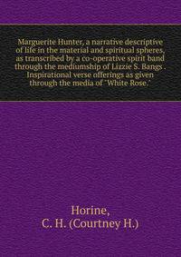 Marguerite Hunter, a narrative descriptive of life in the material and spiritual spheres, as transcribed by a co-operative spirit band through the mediumship of Lizzie S. Bangs Inspirational verse offerings as given through the media of "White Rose."