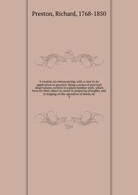A treatise on conveyancing; with a view to its application to practice: being a series of practical observations, written in a plain familiar style, which have for their object to assist in preparing draughts, and in judging of the operation of deeds