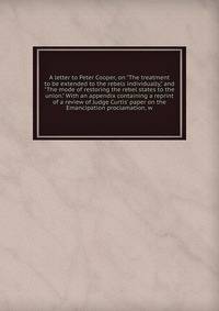 A letter to Peter Cooper, on "The treatment to be extended to the rebels individually," and "The mode of restoring the rebel states to the union." With an appendix containing a reprint of a review of Judge Curtis' paper on the Emancipation proclamati