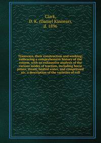 Tramways, their construction and working; embracing a comprehensive history of the system, with an exhaustive analysis of the various modes of traction, including horse power, steam, heated water, and compressed air; a description of the varieties of