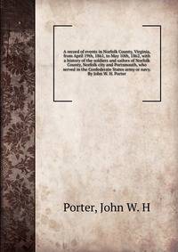 A record of events in Norfolk County, Virginia, from April 19th, 1861, to May 10th, 1862, with a history of the soldiers and sailors of Norfolk County, Norfolk city and Portsmouth, who served in the Confederate States army or navy. By John W. H. Port