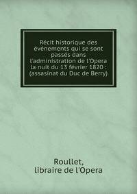 R?cit historique des ?v?nements qui se sont pass?s dans l'administration de l'Opera la nuit du 13 f?vrier 1820 : (assasinat du Duc de Berry)