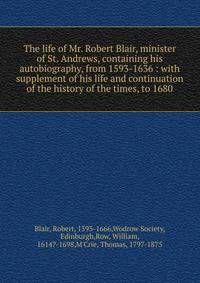 The life of Mr. Robert Blair, minister of St. Andrews, containing his autobiography, from 1593-1636 : with supplement of his life and continuation of the history of the times, to 1680