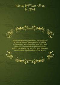 Modern business corporations, including the organization and management of private corporations, with financial principles and practices, summaries of decisions of the courts elucidating the law of private business corporations, explanations of the a