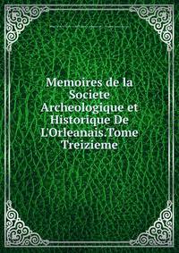 Memoires de la Societe Archeologique et Historique De L'Orleanais.Tome Treizieme