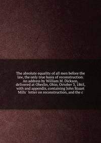 The absolute equality of all men before the law, the only true basis of reconstruction. An address by William M. Dickson, delivered at Oberlin, Ohio, October 3, 1865, with and appendix, containing John Stuart Mills' letter on reconstruction, and the