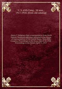 . Henry T. Helgesen (late a representative from North Dakota) Memorial addresses delivered in the House of representatives of the United States, Sixty-fifth Congress. Proceedings in the House March 10, 1918. Proceedings in the Senate April 11, 1917