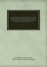 . Henry T. Helgesen (late a representative from North Dakota) Memorial addresses delivered in the House of representatives of the United States, Sixty-fifth Congress. Proceedings in the House March 10, 1918. Proceedings in the Senate April 11, 1917