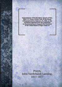 Impeachment of the President. Speech of Hon. John V. L. Pruyn, of New York, in the House of Representatives, February 24, 1868, on the resolution reported from the Committee on Reconstruction to impeach the President of the United States of high crimes an