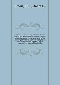 Four years a scout and spy : "General Bunker" ; one of Lieut. General Grant's most daring and successful scouts. ; Being a narrative of the thrilling adventures, narrow escapes, noble daring, and amusing incidents in the experience of Corporal Ruggle