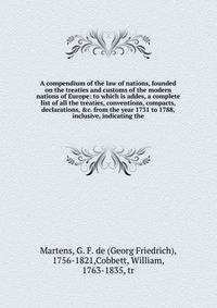 A compendium of the law of nations, founded on the treaties and customs of the modern nations of Europe: to which is addes, a complete list of all the treaties, conventions, compacts, declarations, &amp;c. from the year 1731 to 1788, inclusive, indic