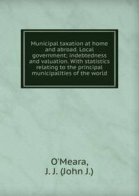 Municipal taxation at home and abroad. Local government; indebtedness and valuation. With statistics relating to the principal municipalities of the world