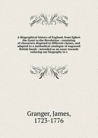 A Biographical history of England, from Egbert the Great to the Revolution : consisting of characters disposed in different classes, and adapted to a methodical catalogue of engraved British heads ; intended as an essay towards reducing our biography